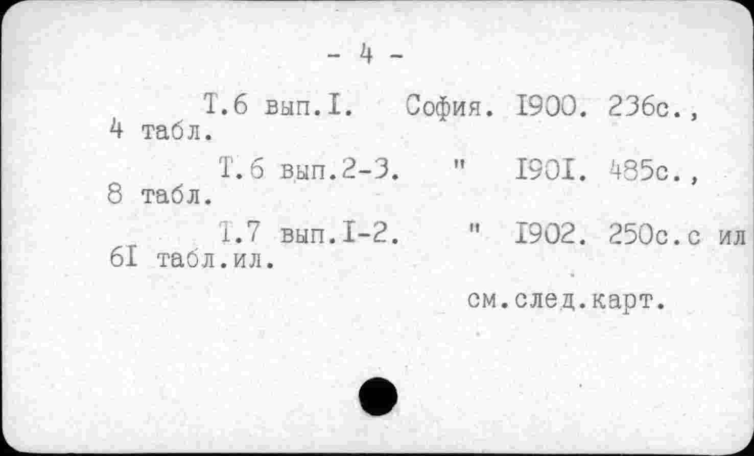 ﻿- 4 -
4	Т.6 вып.1. София, табл.	1900. 236с.,
8	1.б вып.2-3.	" табл.	1901. 485с.,
	1.7 вып.1-2.	1902. 250с.с ил
61 табл.ил.
см.след.карт.